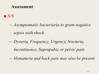 Assessment
■ S/S
– Asymptomatic bacteriuria to gram-negative
sepsis with shock.
– Dysuria, Frequency, Urgency, Nocturia,
Incontinence, Suprapubic or pelvic pain
– Hematuria and back pain may also be present
132
 
