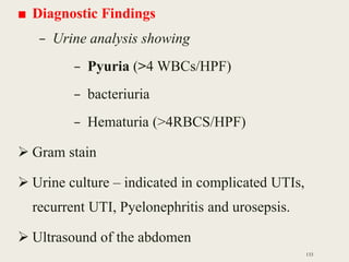 ■ Diagnostic Findings
– Urine analysis showing
– Pyuria (>4 WBCs/HPF)
– bacteriuria
– Hematuria (>4RBCS/HPF)
 Gram stain
 Urine culture – indicated in complicated UTIs,
recurrent UTI, Pyelonephritis and urosepsis.
 Ultrasound of the abdomen
133
 