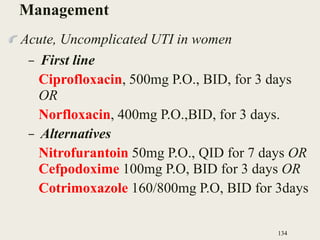 Management
Acute, Uncomplicated UTI in women
– First line
Ciprofloxacin, 500mg P.O., BID, for 3 days
OR
Norfloxacin, 400mg P.O.,BID, for 3 days.
– Alternatives
Nitrofurantoin 50mg P.O., QID for 7 days OR
Cefpodoxime 100mg P.O, BID for 3 days OR
Cotrimoxazole 160/800mg P.O, BID for 3days
134
 