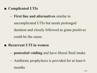 ■ Complicated UTIs
– First line and alternatives similar to
uncomplicated UTIs but needs prolonged
duration and closely followed as gram positives
could be the cause.
■ Recurrent UTI in women
– postcoital voiding and have liberal fluid intake
– Antibiotic prophylaxis is provided for at least 6
months
135
 
