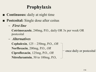 ■ Continuous: daily at night time
■ Postcoital: Single dose after coitus
– First line
Cotrimoxazole, 240mg, P.O., daily OR 3x per week OR
postcoital
– Alternatives
Cephalexin, 125 – 250mg, P.O., OR
Norfloxacin, 200mg, P.O., OR
Ciprofloxacin, 125mg, P.O., OR
Nitrofurantoin, 50 to 100mg, P.O,
136
once daily or postcoital
Prophylaxis
 