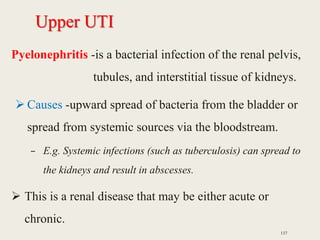 Upper UTI
Pyelonephritis -is a bacterial infection of the renal pelvis,
tubules, and interstitial tissue of kidneys.
 Causes -upward spread of bacteria from the bladder or
spread from systemic sources via the bloodstream.
– E.g. Systemic infections (such as tuberculosis) can spread to
the kidneys and result in abscesses.
 This is a renal disease that may be either acute or
chronic.
137
 