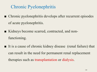 Chronic Pyelonephritis
■ Chronic pyelonephritis develops after recurrent episodes
of acute pyelonephritis.
■ Kidneys become scarred, contracted, and non-
functioning.
■ It is a cause of chronic kidney disease (renal failure) that
can result in the need for permanent renal replacement
therapies such as transplantation or dialysis.
140
 