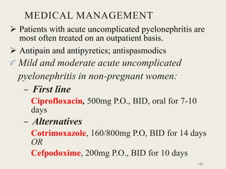  Patients with acute uncomplicated pyelonephritis are
most often treated on an outpatient basis.
 Antipain and antipyretics; antispasmodics
Mild and moderate acute uncomplicated
pyelonephritis in non-pregnant women:
– First line
Ciprofloxacin, 500mg P.O., BID, oral for 7-10
days
– Alternatives
Cotrimoxazole, 160/800mg P.O, BID for 14 days
OR
Cefpodoxime, 200mg P.O., BID for 10 days
MEDICAL MANAGEMENT
143
 