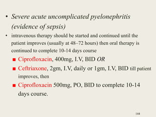 • Severe acute uncomplicated pyelonephritis
(evidence of sepsis)
• intravenous therapy should be started and continued until the
patient improves (usually at 48–72 hours) then oral therapy is
continued to complete 10-14 days course
■ Ciprofloxacin, 400mg, I.V, BID OR
■ Ceftriaxone, 2gm, I.V, daily or 1gm, I.V, BID till patient
improves, then
■ Ciprofloxacin 500mg, PO, BID to complete 10-14
days course.
144
 