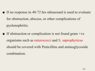 ■ If no response in 48-72 hrs ultrasound is used to evaluate
for obstruction, abscess, or other complications of
pyelonephritis.
■ If obstruction or complication is not found gram +ve
organisms such as enterococci and S. saprophyticus
should be covered with Penicillins and aminoglycoside
combination.
145
 