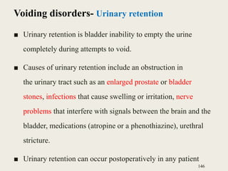 Voiding disorders- Urinary retention
■ Urinary retention is bladder inability to empty the urine
completely during attempts to void.
■ Causes of urinary retention include an obstruction in
the urinary tract such as an enlarged prostate or bladder
stones, infections that cause swelling or irritation, nerve
problems that interfere with signals between the brain and the
bladder, medications (atropine or a phenothiazine), urethral
stricture.
■ Urinary retention can occur postoperatively in any patient
146
 