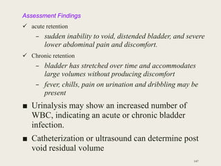 Assessment Findings
 acute retention
– sudden inability to void, distended bladder, and severe
lower abdominal pain and discomfort.
 Chronic retention
– bladder has stretched over time and accommodates
large volumes without producing discomfort
– fever, chills, pain on urination and dribbling may be
present
■ Urinalysis may show an increased number of
WBC, indicating an acute or chronic bladder
infection.
■ Catheterization or ultrasound can determine post
void residual volume
147
 