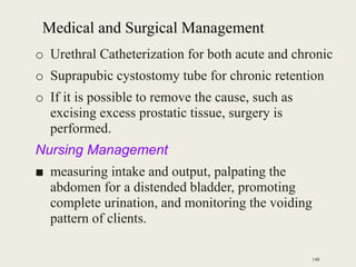 Medical and Surgical Management
o Urethral Catheterization for both acute and chronic
o Suprapubic cystostomy tube for chronic retention
o If it is possible to remove the cause, such as
excising excess prostatic tissue, surgery is
performed.
Nursing Management
■ measuring intake and output, palpating the
abdomen for a distended bladder, promoting
complete urination, and monitoring the voiding
pattern of clients.
148
 