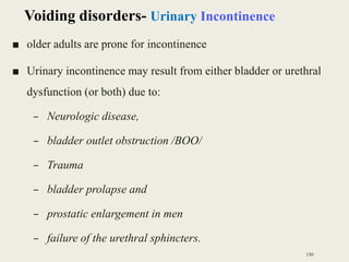 ■ older adults are prone for incontinence
■ Urinary incontinence may result from either bladder or urethral
dysfunction (or both) due to:
– Neurologic disease,
– bladder outlet obstruction /BOO/
– Trauma
– bladder prolapse and
– prostatic enlargement in men
– failure of the urethral sphincters.
150
Voiding disorders- Urinary Incontinence
 