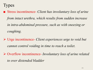Types
■ Stress incontinence- Client has involuntary loss of urine
from intact urethra, which results from sudden increase
in intra-abdominal pressure, such as with sneezing or
coughing.
 Urge incontinence- Client experiences urge to void but
cannot control voiding in time to reach a toilet.
 Overflow incontinence- Involuntary loss of urine related
to over distended bladder
151
 