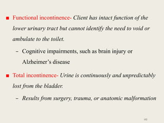■ Functional incontinence- Client has intact function of the
lower urinary tract but cannot identify the need to void or
ambulate to the toilet.
– Cognitive impairments, such as brain injury or
Alzheimer’s disease
■ Total incontinence- Urine is continuously and unpredictably
lost from the bladder.
– Results from surgery, trauma, or anatomic malformation
152
 