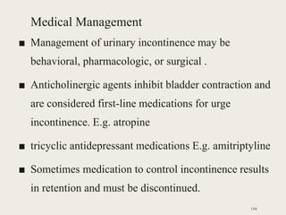 Medical Management
■ Management of urinary incontinence may be
behavioral, pharmacologic, or surgical .
■ Anticholinergic agents inhibit bladder contraction and
are considered first-line medications for urge
incontinence. E.g. atropine
■ tricyclic antidepressant medications E.g. amitriptyline
■ Sometimes medication to control incontinence results
in retention and must be discontinued.
154
 