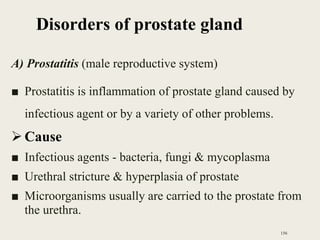 Disorders of prostate gland
A) Prostatitis (male reproductive system)
■ Prostatitis is inflammation of prostate gland caused by
infectious agent or by a variety of other problems.
Cause
■ Infectious agents - bacteria, fungi & mycoplasma
■ Urethral stricture & hyperplasia of prostate
■ Microorganisms usually are carried to the prostate from
the urethra.
156
 