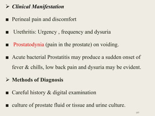  Clinical Manifestation
■ Perineal pain and discomfort
■ Urethritis: Urgency , frequency and dysuria
■ Prostatodynia (pain in the prostate) on voiding.
■ Acute bacterial Prostatitis may produce a sudden onset of
fever & chills, low back pain and dysuria may be evident.
 Methods of Diagnosis
■ Careful history & digital examination
■ culture of prostate fluid or tissue and urine culture.
157
 
