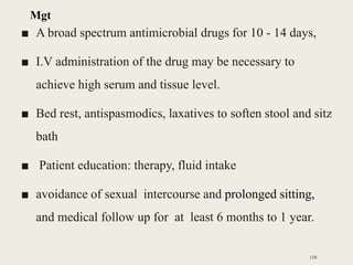 ■ A broad spectrum antimicrobial drugs for 10 - 14 days,
■ I.V administration of the drug may be necessary to
achieve high serum and tissue level.
■ Bed rest, antispasmodics, laxatives to soften stool and sitz
bath
■ Patient education: therapy, fluid intake
■ avoidance of sexual intercourse and prolonged sitting,
and medical follow up for at least 6 months to 1 year.
158
Mgt
 