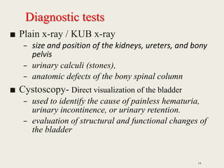 Diagnostic tests
■ Plain x-ray / KUB x-ray
– size and position of the kidneys, ureters, and bony
pelvis
– urinary calculi (stones),
– anatomic defects of the bony spinal column
■ Cystoscopy- Direct visualization of the bladder
– used to identify the cause of painless hematuria,
urinary incontinence, or urinary retention.
– evaluation of structural and functional changes of
the bladder
14
 