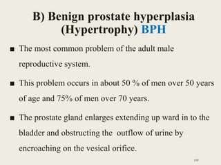 B) Benign prostate hyperplasia
(Hypertrophy) BPH
■ The most common problem of the adult male
reproductive system.
■ This problem occurs in about 50 % of men over 50 years
of age and 75% of men over 70 years.
■ The prostate gland enlarges extending up ward in to the
bladder and obstructing the outflow of urine by
encroaching on the vesical orifice.
159
 