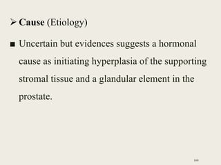 Cause (Etiology)
■ Uncertain but evidences suggests a hormonal
cause as initiating hyperplasia of the supporting
stromal tissue and a glandular element in the
prostate.
160
 