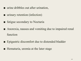 ■ urine dribbles out after urination,
■ urinary retention (infection)
■ fatigue secondary to Nocturia
■ Anorexia, nausea and vomiting due to impaired renal
function
■ Epigastric discomfort due to distended bladder
■ Hematuria, uremia at the later stage
162
 