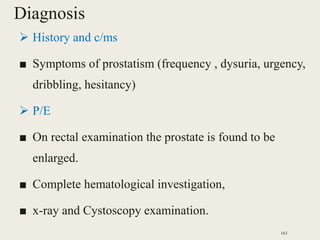 Diagnosis
 History and c/ms
■ Symptoms of prostatism (frequency , dysuria, urgency,
dribbling, hesitancy)
 P/E
■ On rectal examination the prostate is found to be
enlarged.
■ Complete hematological investigation,
■ x-ray and Cystoscopy examination.
163
 