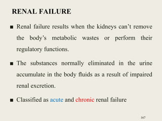 RENAL FAILURE
■ Renal failure results when the kidneys can’t remove
the body’s metabolic wastes or perform their
regulatory functions.
■ The substances normally eliminated in the urine
accumulate in the body ﬂuids as a result of impaired
renal excretion.
■ Classified as acute and chronic renal failure
167
 