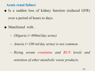 Acute renal failure
■ Is a sudden loss of kidney function (reduced GFR)
over a period of hours to days.
■ Manifested with .
– Oliguria (<400ml/day urine)
– Anuria (<100 ml/day urine) is not common.
– Rising serum creatinine and BUN levels and
retention of other metabolic waste products.
168
 