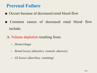 Prerenal Failure
■ Occurs because of decreased renal blood flow
■ Common causes of decreased renal blood flow
include:
A. Volume depletion resulting from:
– Hemorrhage
– Renal losses (diuretics, osmotic diuresis)
– GI losses (diarrhea, vomiting)
170
 