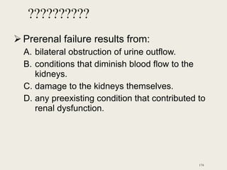 ??????????
Prerenal failure results from:
A. bilateral obstruction of urine outflow.
B. conditions that diminish blood flow to the
kidneys.
C. damage to the kidneys themselves.
D. any preexisting condition that contributed to
renal dysfunction.
174
 