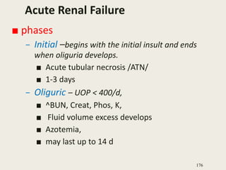 Acute Renal Failure
■ phases
– Initial –begins with the initial insult and ends
when oliguria develops.
■ Acute tubular necrosis /ATN/
■ 1-3 days
– Oliguric – UOP < 400/d,
■ ^BUN, Creat, Phos, K,
■ Fluid volume excess develops
■ Azotemia,
■ may last up to 14 d
176
 