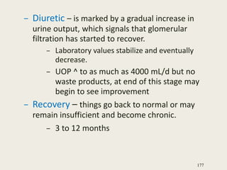 – Diuretic – is marked by a gradual increase in
urine output, which signals that glomerular
filtration has started to recover.
– Laboratory values stabilize and eventually
decrease.
– UOP ^ to as much as 4000 mL/d but no
waste products, at end of this stage may
begin to see improvement
– Recovery – things go back to normal or may
remain insufficient and become chronic.
– 3 to 12 months
177
 