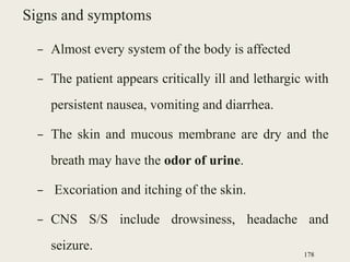 Signs and symptoms
– Almost every system of the body is affected
– The patient appears critically ill and lethargic with
persistent nausea, vomiting and diarrhea.
– The skin and mucous membrane are dry and the
breath may have the odor of urine.
– Excoriation and itching of the skin.
– CNS S/S include drowsiness, headache and
seizure.
178
 