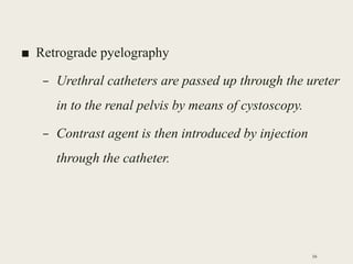 ■ Retrograde pyelography
– Urethral catheters are passed up through the ureter
in to the renal pelvis by means of cystoscopy.
– Contrast agent is then introduced by injection
through the catheter.
16
 