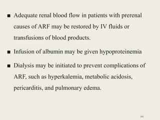 ■ Adequate renal blood flow in patients with prerenal
causes of ARF may be restored by IV fluids or
transfusions of blood products.
■ Infusion of albumin may be given hypoproteinemia
■ Dialysis may be initiated to prevent complications of
ARF, such as hyperkalemia, metabolic acidosis,
pericarditis, and pulmonary edema.
182
 