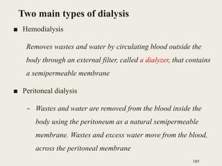 Two main types of dialysis
■ Hemodialysis
Removes wastes and water by circulating blood outside the
body through an external filter, called a dialyzer, that contains
a semipermeable membrane
■ Peritoneal dialysis
– Wastes and water are removed from the blood inside the
body using the peritoneum as a natural semipermeable
membrane. Wastes and excess water move from the blood,
across the peritoneal membrane
185
 