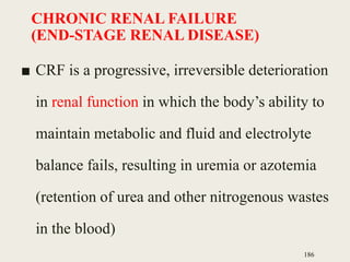 CHRONIC RENAL FAILURE
(END-STAGE RENAL DISEASE)
■ CRF is a progressive, irreversible deterioration
in renal function in which the body’s ability to
maintain metabolic and fluid and electrolyte
balance fails, resulting in uremia or azotemia
(retention of urea and other nitrogenous wastes
in the blood)
186
 