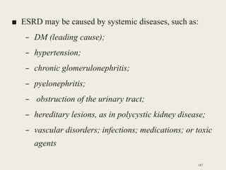 ■ ESRD may be caused by systemic diseases, such as:
– DM (leading cause);
– hypertension;
– chronic glomerulonephritis;
– pyelonephritis;
– obstruction of the urinary tract;
– hereditary lesions, as in polycystic kidney disease;
– vascular disorders; infections; medications; or toxic
agents
187
 