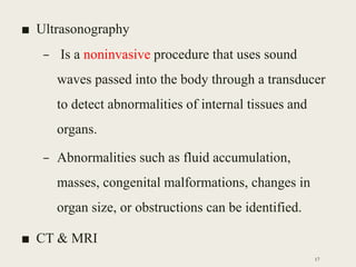■ Ultrasonography
– Is a noninvasive procedure that uses sound
waves passed into the body through a transducer
to detect abnormalities of internal tissues and
organs.
– Abnormalities such as fluid accumulation,
masses, congenital malformations, changes in
organ size, or obstructions can be identified.
■ CT & MRI
17
 