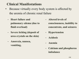 Clinical Manifestations
– Heart failure and
pulmonary edema (due to
fluid overload)
– Severe itching (deposit of
urea crystals on the skin)
– Anorexia, nausea,
vomiting,
– Altered levels of
consciousness, inability to
concentrate, and seizures
– Hypertension
– Acidosis
– Anemia
– Calcium and phosphorus
imbalance
190
• Because virtually every body system is affected by
the uremia of chronic renal failure
 
