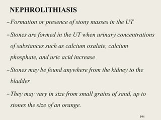 NEPHROLITHIASIS
–Formation or presence of stony masses in the UT
–Stones are formed in the UT when urinary concentrations
of substances such as calcium oxalate, calcium
phosphate, and uric acid increase
–Stones may be found anywhere from the kidney to the
bladder
–They may vary in size from small grains of sand, up to
stones the size of an orange.
194
 