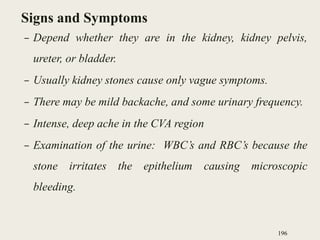 Signs and Symptoms
– Depend whether they are in the kidney, kidney pelvis,
ureter, or bladder.
– Usually kidney stones cause only vague symptoms.
– There may be mild backache, and some urinary frequency.
– Intense, deep ache in the CVA region
– Examination of the urine: WBC’s and RBC’s because the
stone irritates the epithelium causing microscopic
bleeding.
196
 