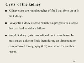 Cysts of the kidney
■ Kidney cysts are round pouches of fluid that form on or in
the kidneys.
■ Polycystic kidney disease, which is a progressive disease
that can lead to kidney failure.
■ Simple kidney cysts most often do not cause harm. In
most cases, a doctor finds them during an ultrasound or
computerized tomography (CT) scan done for another
reason.
202
 