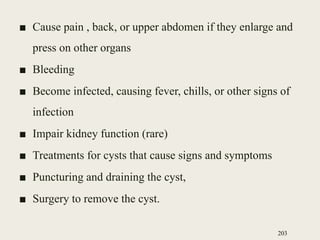 ■ Cause pain , back, or upper abdomen if they enlarge and
press on other organs
■ Bleeding
■ Become infected, causing fever, chills, or other signs of
infection
■ Impair kidney function (rare)
■ Treatments for cysts that cause signs and symptoms
■ Puncturing and draining the cyst,
■ Surgery to remove the cyst.
203
 