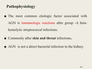 Pathophysiology
■ The most common etiologic factor associated with
AGN is immunologic reactions after group -A beta-
hemolytic streptococcal infections.
■ Commonly after skin and throat infections.
■ AGN is not a direct bacterial infection in the kidney.
207
 