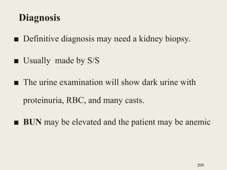 Diagnosis
■ Definitive diagnosis may need a kidney biopsy.
■ Usually made by S/S
■ The urine examination will show dark urine with
proteinuria, RBC, and many casts.
■ BUN may be elevated and the patient may be anemic
209
 
