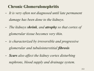 Chronic Glomerulonephritis
– It is very often not diagnosed until late permanent
damage has been done to the kidneys.
– The kidneys shrink, and atrophy so that cortex of
glomerular tissue becomes very thin.
– is characterized by irreversible and progressive
glomerular and tubulointerstitial fibrosis
– Scars also affect the kidney cortex disturbing
nephrons, blood supply and drainage system.
212
 