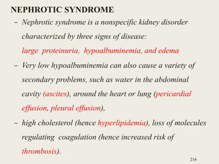 NEPHROTIC SYNDROME
– Nephrotic syndrome is a nonspecific kidney disorder
characterized by three signs of disease:
large proteinuria, hypoalbuminemia, and edema
– Very low hypoalbuminemia can also cause a variety of
secondary problems, such as water in the abdominal
cavity (ascites), around the heart or lung (pericardial
effusion, pleural effusion),
– high cholesterol (hence hyperlipidemia), loss of molecules
regulating coagulation (hence increased risk of
thrombosis).
216
 