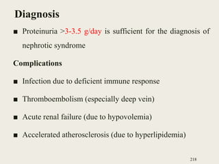 Diagnosis
■ Proteinuria >3-3.5 g/day is sufficient for the diagnosis of
nephrotic syndrome
Complications
■ Infection due to deficient immune response
■ Thromboembolism (especially deep vein)
■ Acute renal failure (due to hypovolemia)
■ Accelerated atherosclerosis (due to hyperlipidemia)
218
 