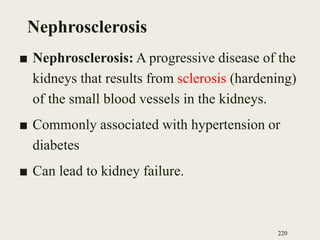 Nephrosclerosis
■ Nephrosclerosis: A progressive disease of the
kidneys that results from sclerosis (hardening)
of the small blood vessels in the kidneys.
■ Commonly associated with hypertension or
diabetes
■ Can lead to kidney failure.
220
 