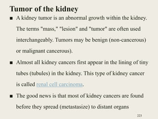 Tumor of the kidney
■ A kidney tumor is an abnormal growth within the kidney.
The terms "mass," "lesion" and "tumor" are often used
interchangeably. Tumors may be benign (non-cancerous)
or malignant cancerous).
■ Almost all kidney cancers first appear in the lining of tiny
tubes (tubules) in the kidney. This type of kidney cancer
is called renal cell carcinoma.
■ The good news is that most of kidney cancers are found
before they spread (metastasize) to distant organs
223
 